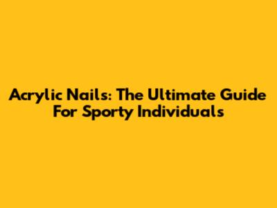 Acrylic Nails: The Ultimate Guide For Sporty Individuals
