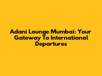 Adani Lounge Mumbai: Your Gateway To International Departures