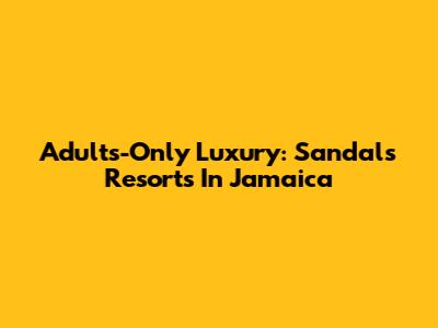 Adults-Only Luxury: Sandals Resorts In Jamaica