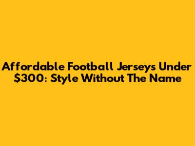 Affordable Football Jerseys Under $300: Style Without The Name