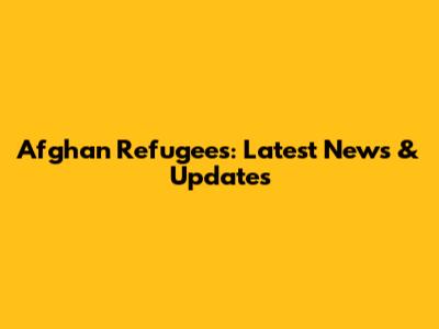 Afghan Refugees: Latest News & Updates