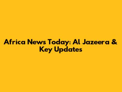 Africa News Today: Al Jazeera & Key Updates