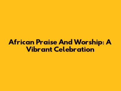 African Praise And Worship: A Vibrant Celebration