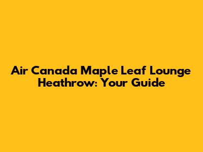 Air Canada Maple Leaf Lounge Heathrow: Your Guide