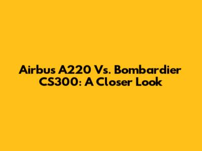 Airbus A220 Vs. Bombardier CS300: A Closer Look