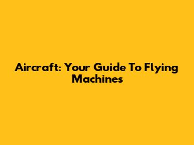 Aircraft: Your Guide To Flying Machines