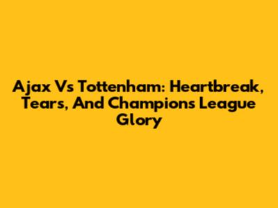 Ajax Vs Tottenham: Heartbreak, Tears, And Champions League Glory