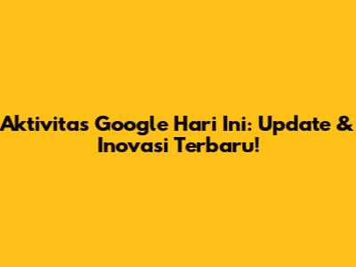 Aktivitas Google Hari Ini: Update & Inovasi Terbaru!
