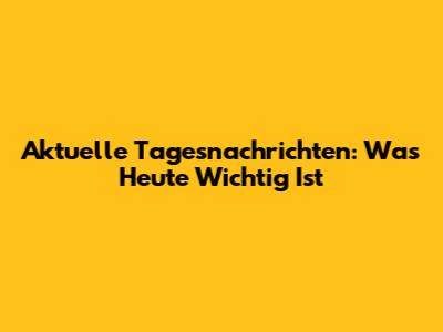 Aktuelle Tagesnachrichten: Was Heute Wichtig Ist