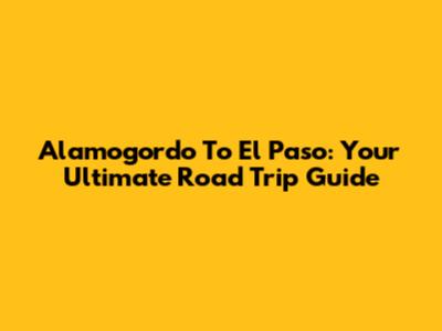 Alamogordo To El Paso: Your Ultimate Road Trip Guide