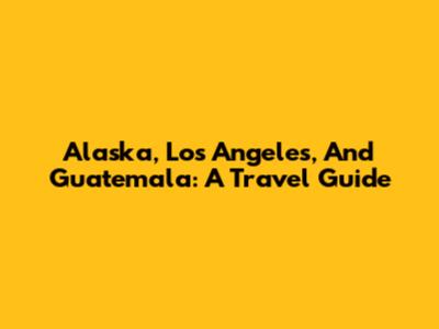 Alaska, Los Angeles, And Guatemala: A Travel Guide