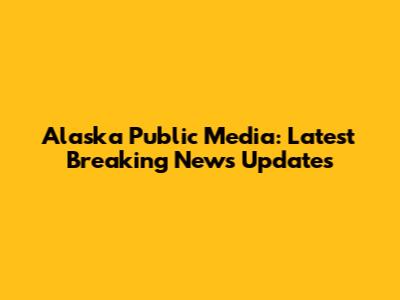 Alaska Public Media: Latest Breaking News Updates