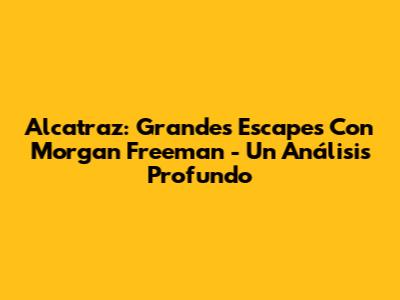 Alcatraz: Grandes Escapes Con Morgan Freeman - Un Análisis Profundo