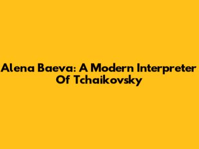 Alena Baeva: A Modern Interpreter Of Tchaikovsky