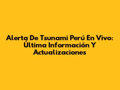 Alerta De Tsunami Perú En Vivo: Última Información Y Actualizaciones
