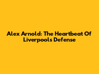 Alex Arnold: The Heartbeat Of Liverpool's Defense