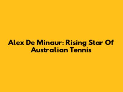 Alex De Minaur: Rising Star Of Australian Tennis