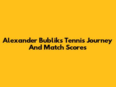Alexander Bublik's Tennis Journey And Match Scores