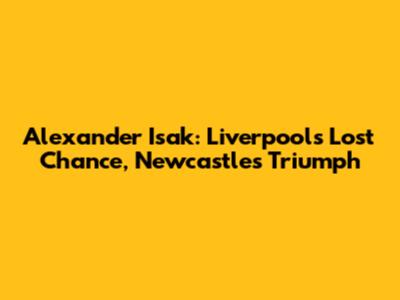 Alexander Isak: Liverpool's Lost Chance, Newcastle's Triumph