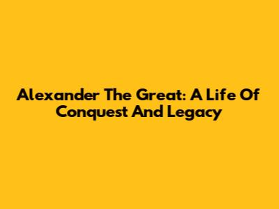 Alexander The Great: A Life Of Conquest And Legacy