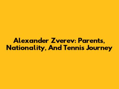 Alexander Zverev: Parents, Nationality, And Tennis Journey
