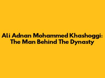 Ali Adnan Mohammed Khashoggi: The Man Behind The Dynasty