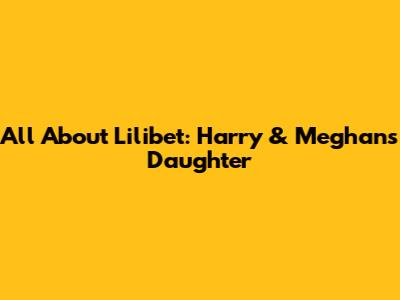 All About Lilibet: Harry & Meghan's Daughter