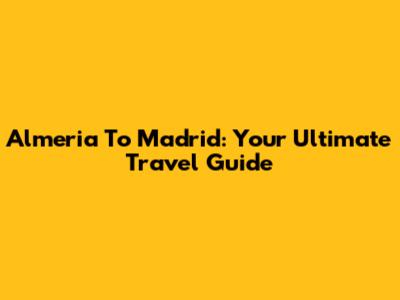 Almeria To Madrid: Your Ultimate Travel Guide