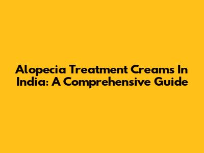 Alopecia Treatment Creams In India: A Comprehensive Guide