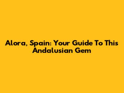 Alora, Spain: Your Guide To This Andalusian Gem