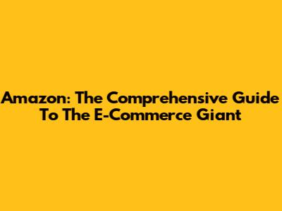 Amazon: The Comprehensive Guide To The E-Commerce Giant