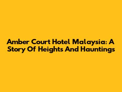 Amber Court Hotel Malaysia: A Story Of Heights And Hauntings