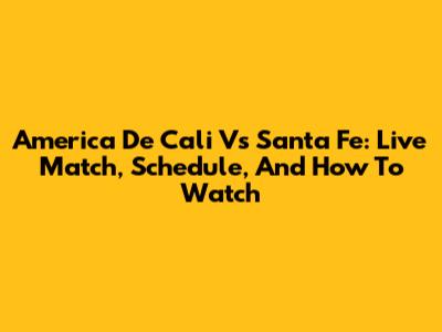 America De Cali Vs Santa Fe: Live Match, Schedule, And How To Watch