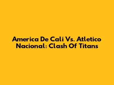 America De Cali Vs. Atletico Nacional: Clash Of Titans