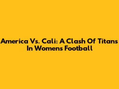 America Vs. Cali: A Clash Of Titans In Women's Football