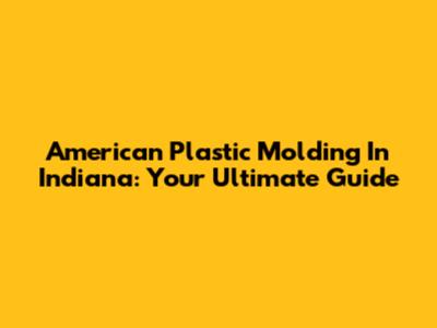 American Plastic Molding In Indiana: Your Ultimate Guide