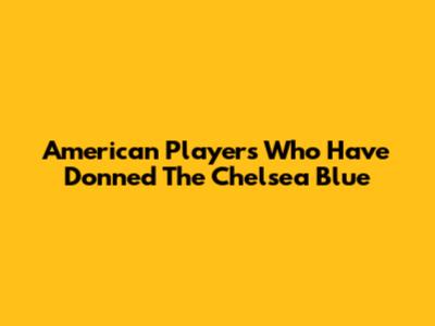 American Players Who Have Donned The Chelsea Blue