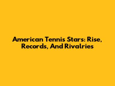 American Tennis Stars: Rise, Records, And Rivalries