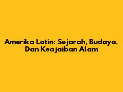 Amerika Latin: Sejarah, Budaya, Dan Keajaiban Alam