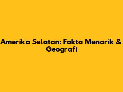 Amerika Selatan: Fakta Menarik & Geografi