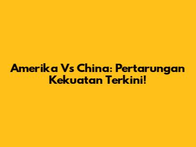 Amerika Vs China: Pertarungan Kekuatan Terkini!