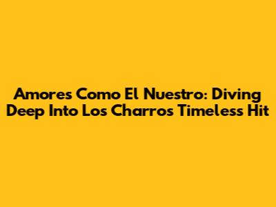Amores Como El Nuestro: Diving Deep Into Los Charros' Timeless Hit