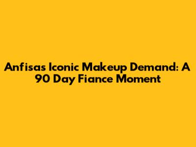 Anfisa's Iconic Makeup Demand: A 90 Day Fiance Moment