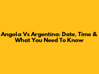 Angola Vs Argentina: Date, Time & What You Need To Know