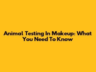 Animal Testing In Makeup: What You Need To Know