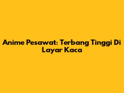 Anime Pesawat: Terbang Tinggi Di Layar Kaca