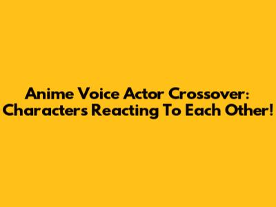 Anime Voice Actor Crossover: Characters Reacting To Each Other!