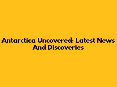 Antarctica Uncovered: Latest News And Discoveries