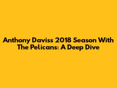 Anthony Davis's 2018 Season With The Pelicans: A Deep Dive