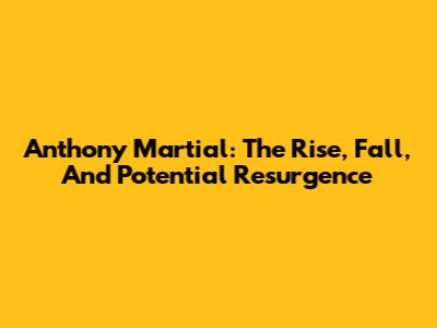 Anthony Martial: The Rise, Fall, And Potential Resurgence